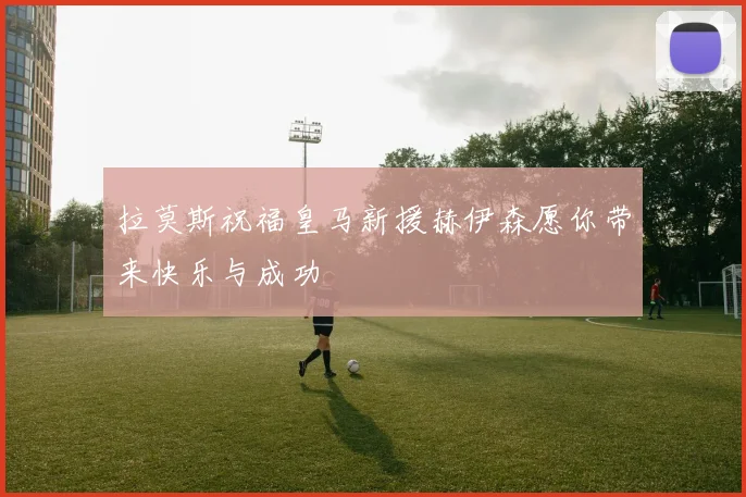 拉莫斯祝福皇马新援赫伊森愿你带来快乐与成功