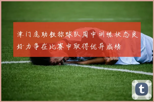 津门虎助教称球队周中训练状态良好力争在比赛中取得优异成绩
