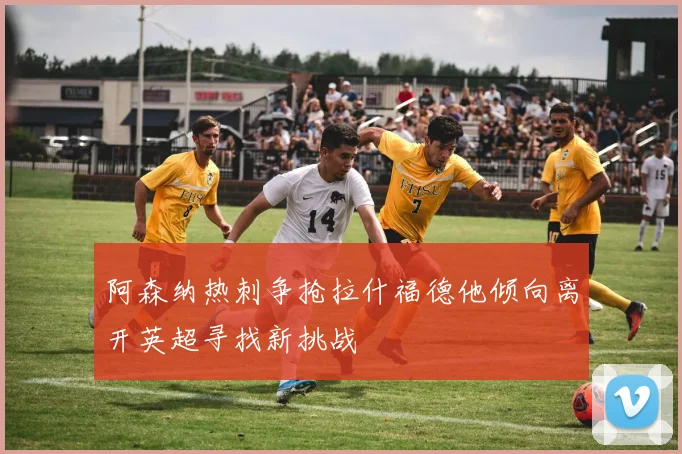 阿森纳热刺争抢拉什福德他倾向离开英超寻找新挑战