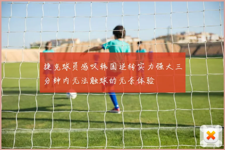 捷克球员感叹韩国逆转实力强大三分钟内无法触球的无奈体验