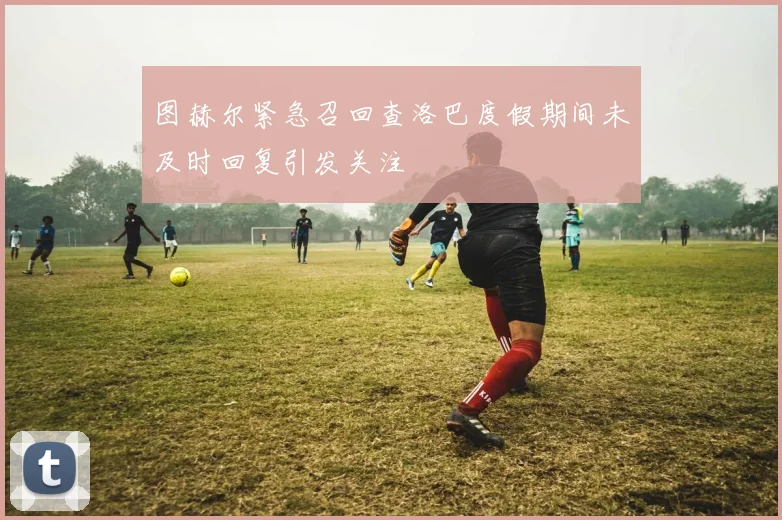 图赫尔紧急召回查洛巴度假期间未及时回复引发关注